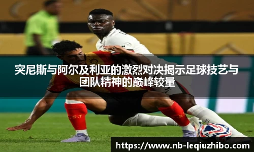 突尼斯与阿尔及利亚的激烈对决揭示足球技艺与团队精神的巅峰较量